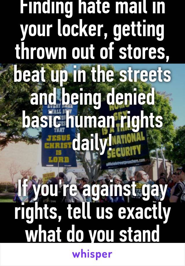 Finding hate mail in your locker, getting thrown out of stores, beat up in the streets and being denied basic human rights daily!

If you're against gay rights, tell us exactly what do you stand for?