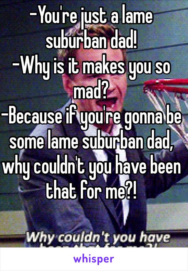 -You're just a lame suburban dad!
-Why is it makes you so mad?
-Because if you're gonna be some lame suburban dad, why couldn't you have been that for me?!
