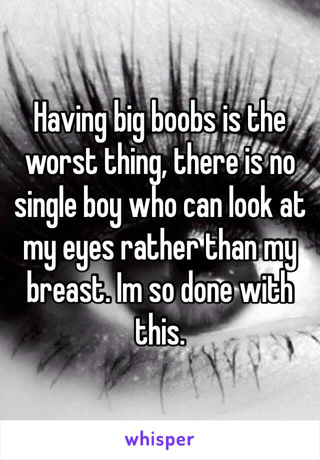 Having big boobs is the worst thing, there is no single boy who can look at my eyes rather than my breast. Im so done with this.