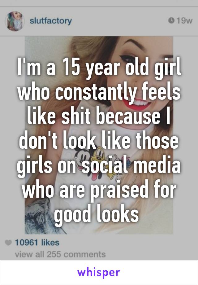 I'm a 15 year old girl who constantly feels like shit because I don't look like those girls on social media who are praised for good looks 