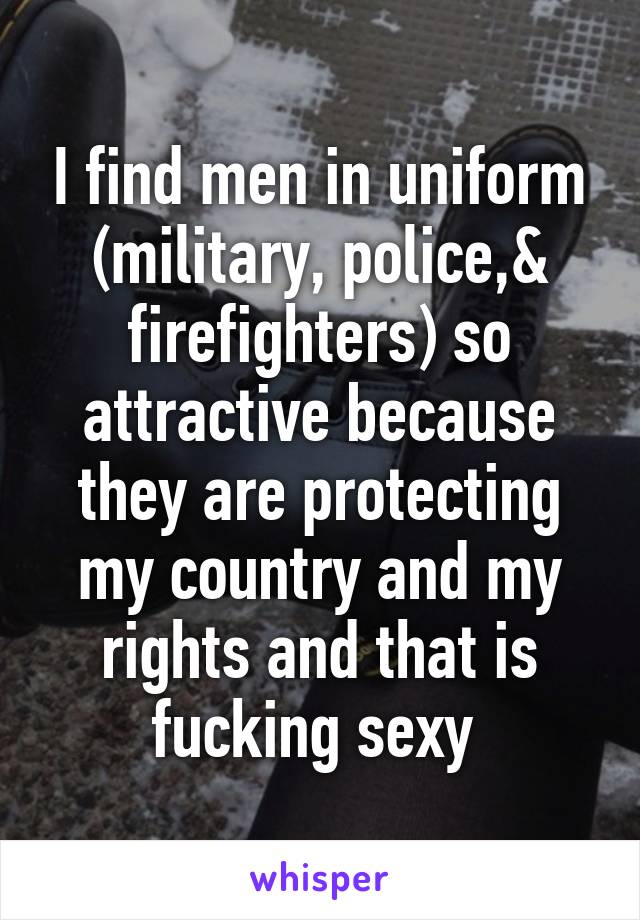 I find men in uniform (military, police,& firefighters) so attractive because they are protecting my country and my rights and that is fucking sexy 