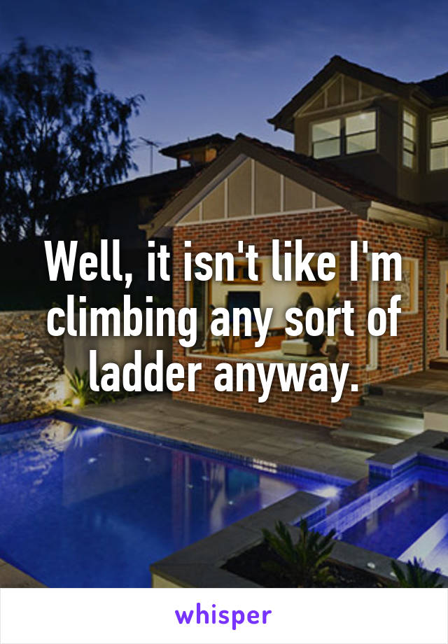Well, it isn't like I'm climbing any sort of ladder anyway.
