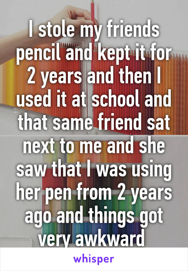 I stole my friends pencil and kept it for 2 years and then I used it at school and that same friend sat next to me and she saw that I was using her pen from 2 years ago and things got very awkward 