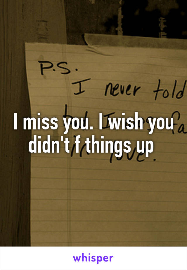 I miss you. I wish you didn't f things up 