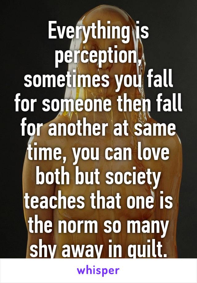 Everything is perception, sometimes you fall for someone then fall for another at same time, you can love both but society teaches that one is the norm so many shy away in guilt.