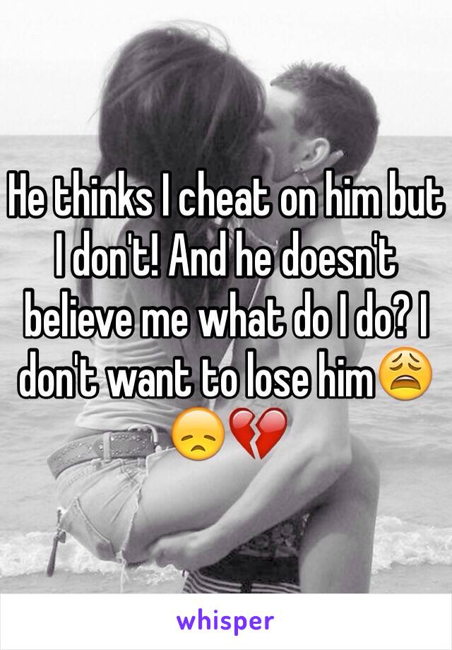 He thinks I cheat on him but I don't! And he doesn't believe me what do I do? I don't want to lose him😩😞💔