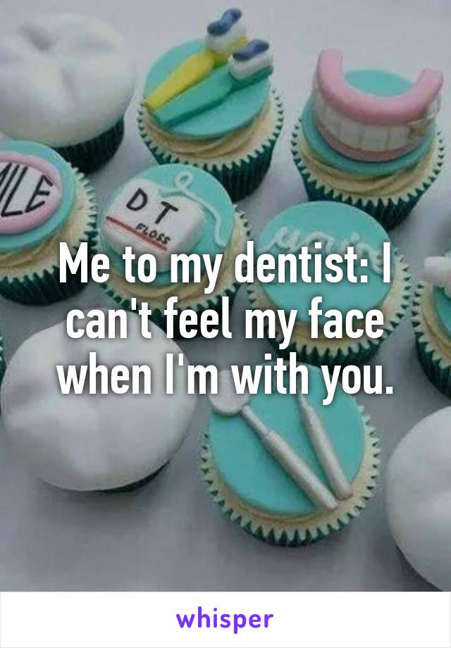 Me to my dentist: I can't feel my face when I'm with you.