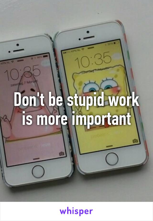 Don't be stupid work is more important