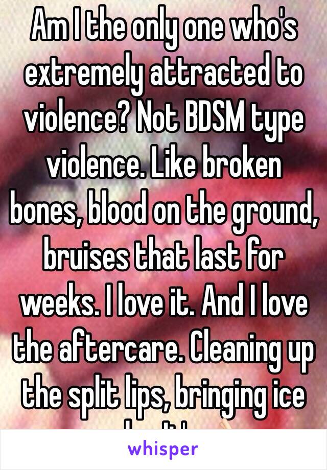 Am I the only one who's extremely attracted to violence? Not BDSM type violence. Like broken bones, blood on the ground, bruises that last for weeks. I love it. And I love the aftercare. Cleaning up the split lips, bringing ice packs. It's👌🏻