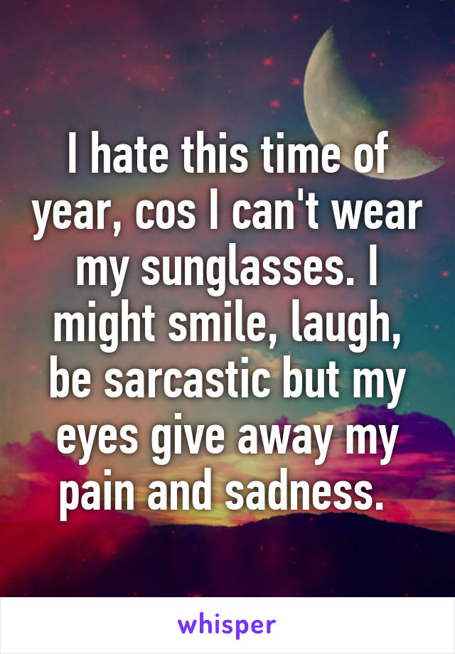 I hate this time of year, cos I can't wear my sunglasses. I might smile, laugh, be sarcastic but my eyes give away my pain and sadness. 