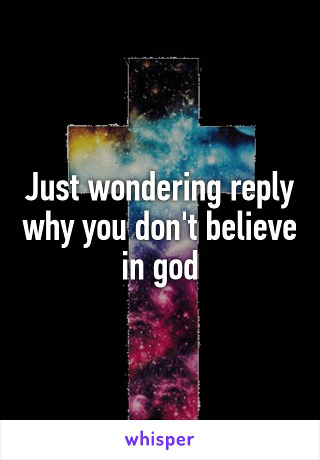 Just wondering reply why you don't believe in god