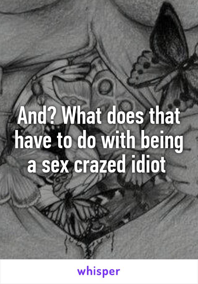 And? What does that have to do with being a sex crazed idiot 