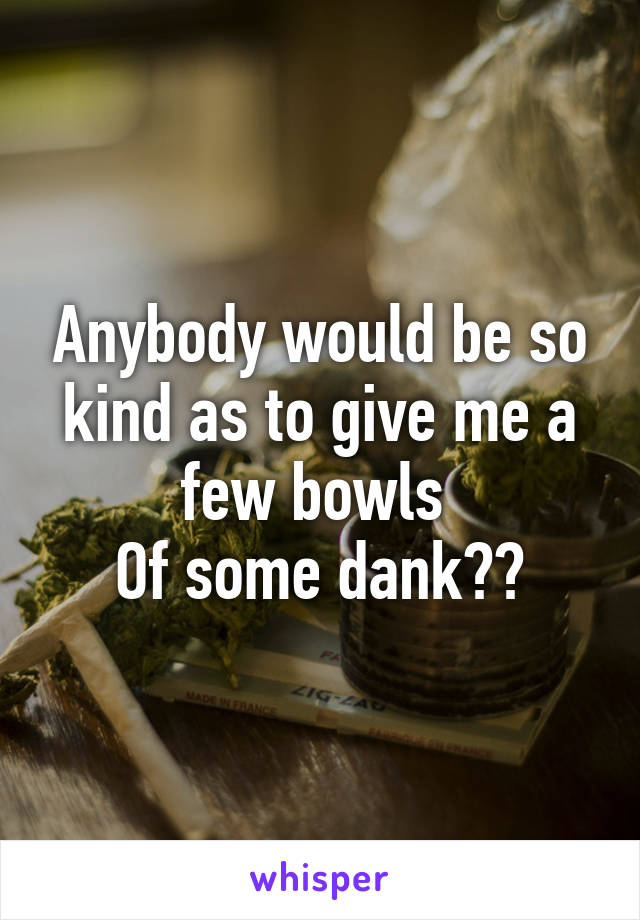 Anybody would be so kind as to give me a few bowls 
Of some dank??