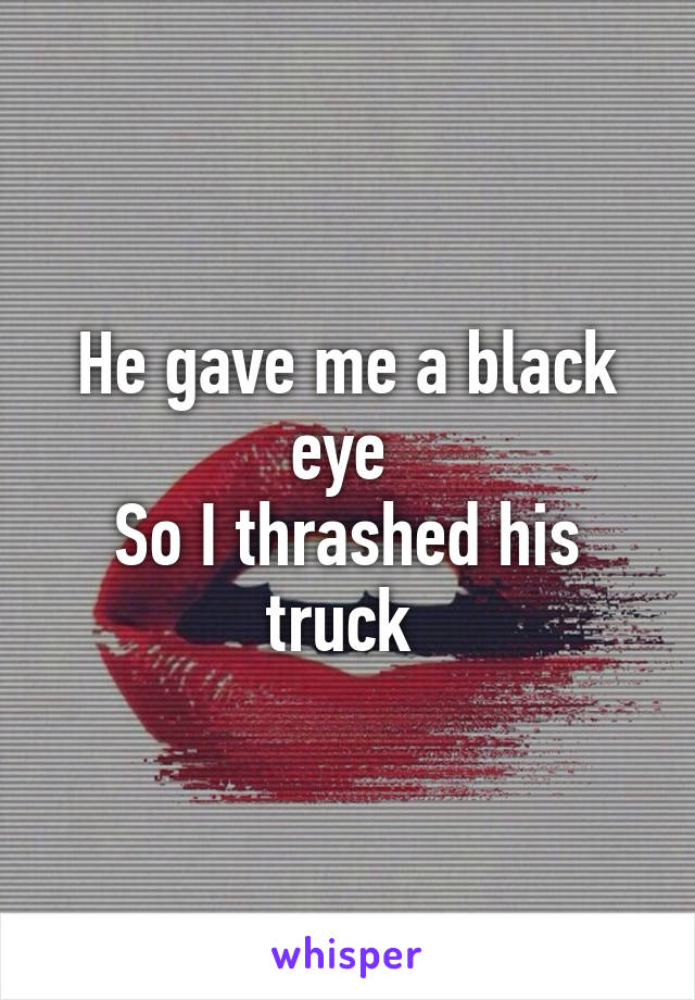 He gave me a black eye 
So I thrashed his truck 