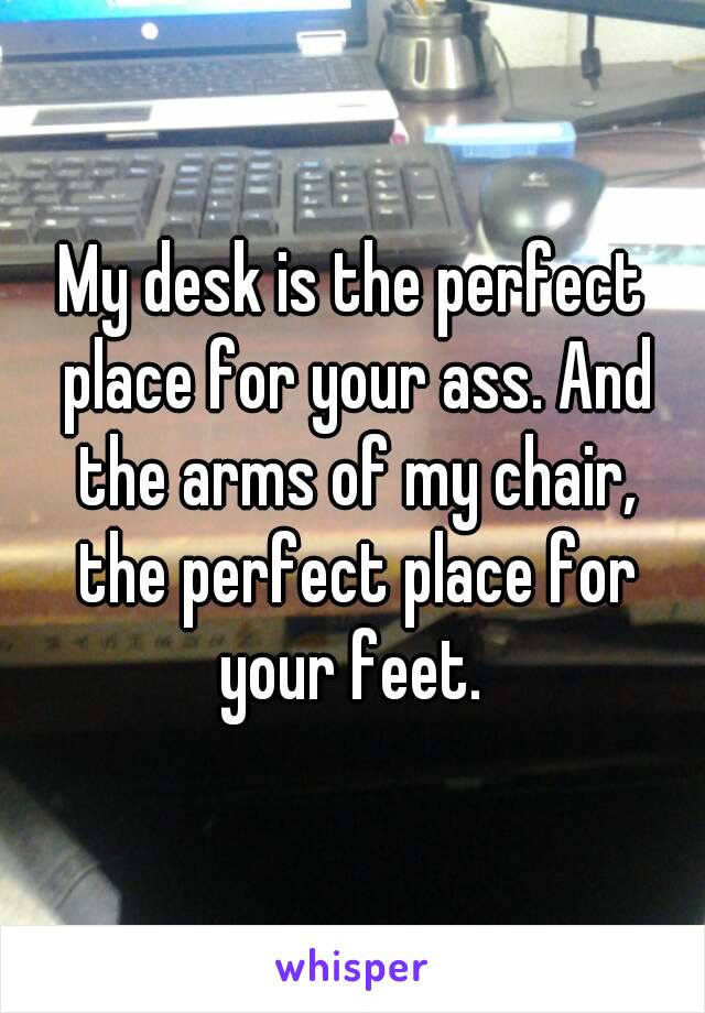 My desk is the perfect place for your ass. And the arms of my chair, the perfect place for your feet. 