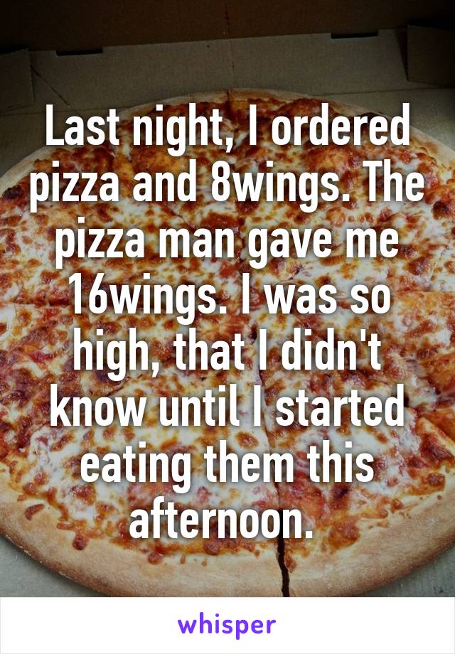 Last night, I ordered pizza and 8wings. The pizza man gave me 16wings. I was so high, that I didn't know until I started eating them this afternoon. 