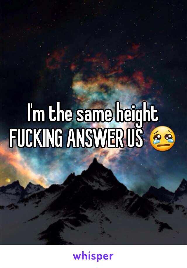 I'm the same height
FUCKING ANSWER US 😢