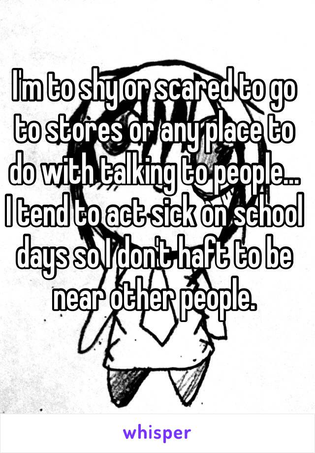 I'm to shy or scared to go to stores or any place to do with talking to people...
I tend to act sick on school days so I don't haft to be near other people.