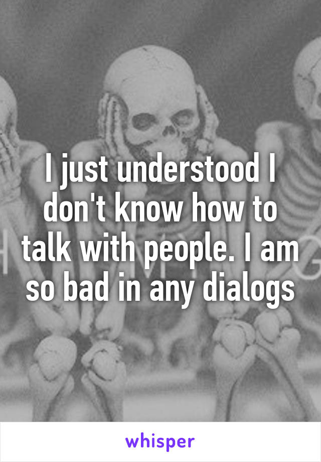 I just understood I don't know how to talk with people. I am so bad in any dialogs