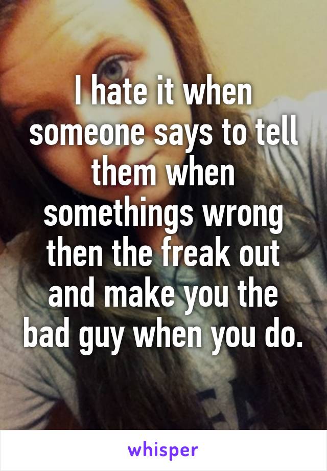 I hate it when someone says to tell them when somethings wrong then the freak out and make you the bad guy when you do. 