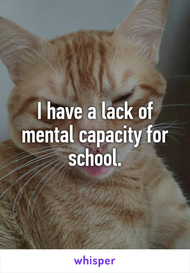 I have a lack of mental capacity for school.