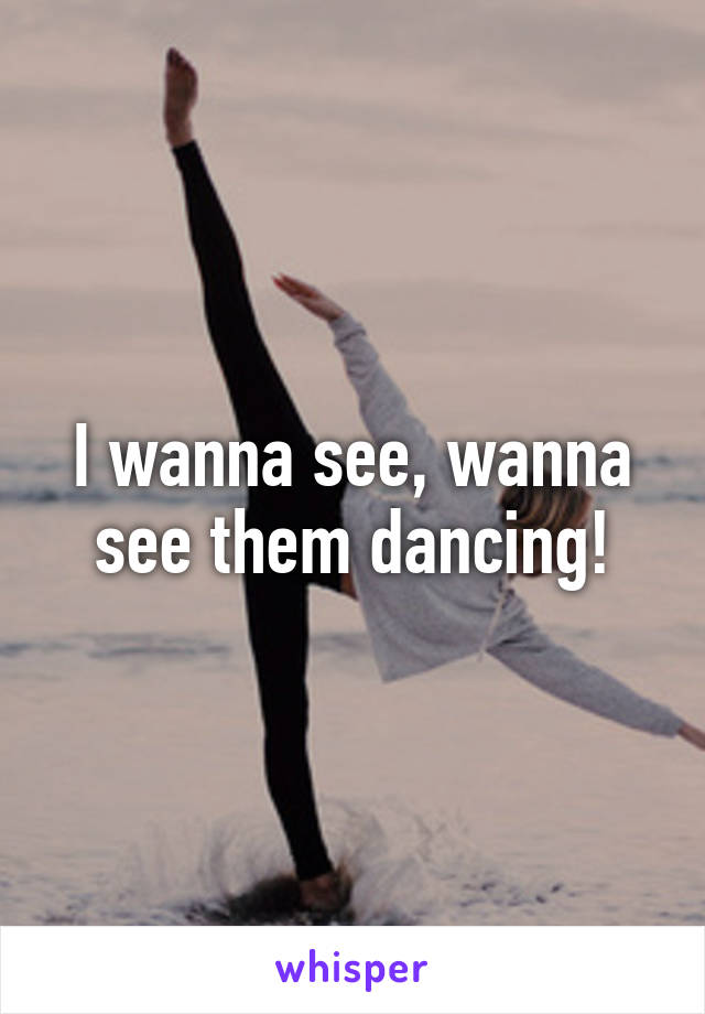 I wanna see, wanna see them dancing!