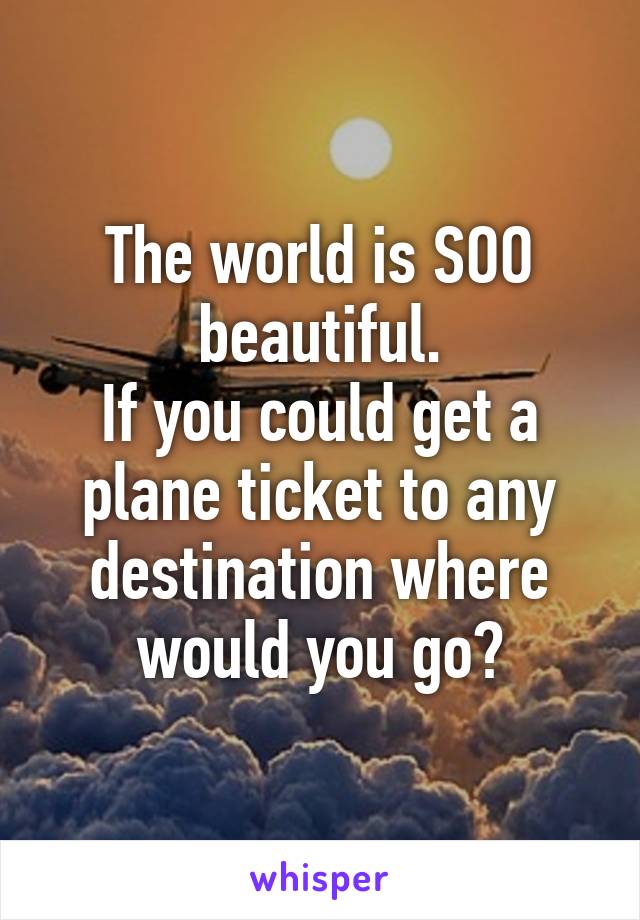 The world is SOO beautiful.
If you could get a plane ticket to any destination where would you go?
