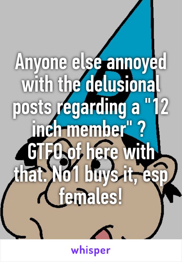 Anyone else annoyed with the delusional posts regarding a "12 inch member" ? 
GTFO of here with that. No1 buys it, esp females!