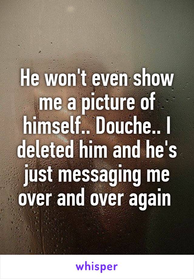He won't even show me a picture of himself.. Douche.. I deleted him and he's just messaging me over and over again 