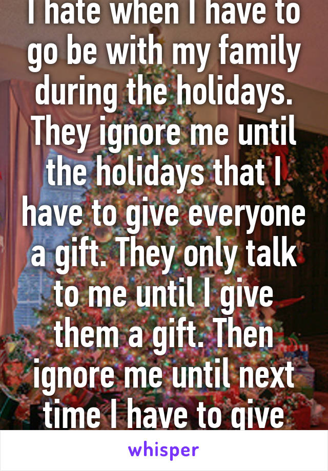 I hate when I have to go be with my family during the holidays. They ignore me until the holidays that I have to give everyone a gift. They only talk to me until I give them a gift. Then ignore me until next time I have to give them a gift.