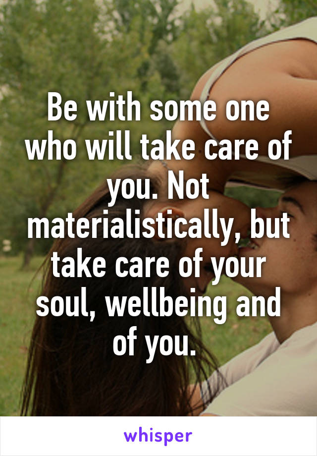 Be with some one who will take care of you. Not materialistically, but take care of your soul, wellbeing and of you. 