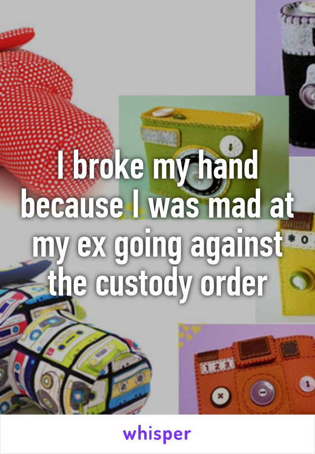 I broke my hand because I was mad at my ex going against the custody order