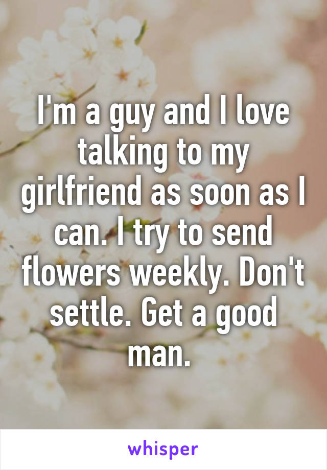 I'm a guy and I love talking to my girlfriend as soon as I can. I try to send flowers weekly. Don't settle. Get a good man. 