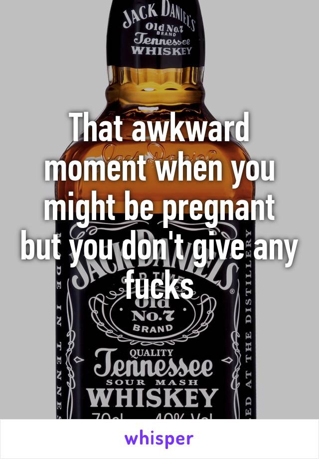 That awkward moment when you might be pregnant but you don't give any fucks
