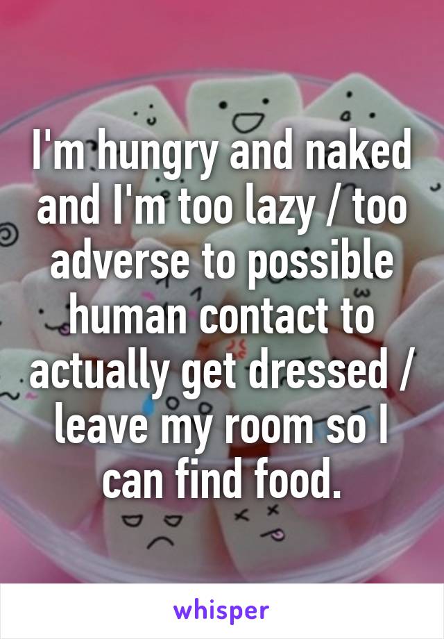 I'm hungry and naked and I'm too lazy / too adverse to possible human contact to actually get dressed / leave my room so I can find food.