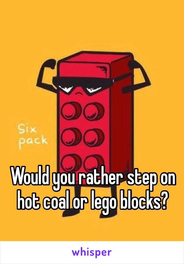 Would you rather step on hot coal or lego blocks?
