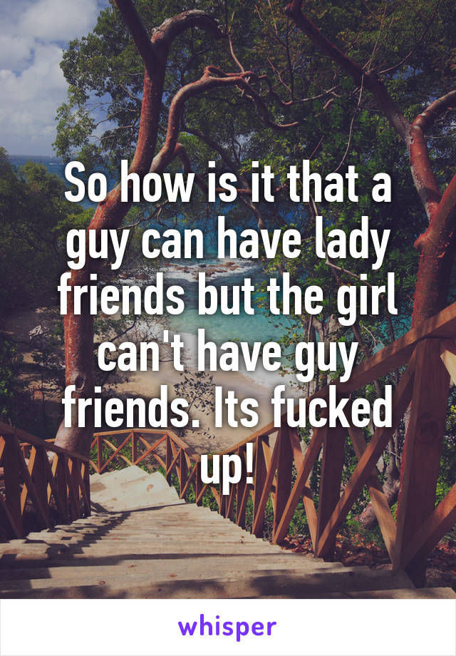 So how is it that a guy can have lady friends but the girl can't have guy friends. Its fucked up!