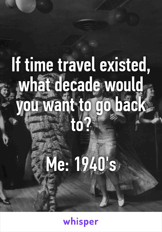 If time travel existed, what decade would you want to go back to?

Me: 1940's