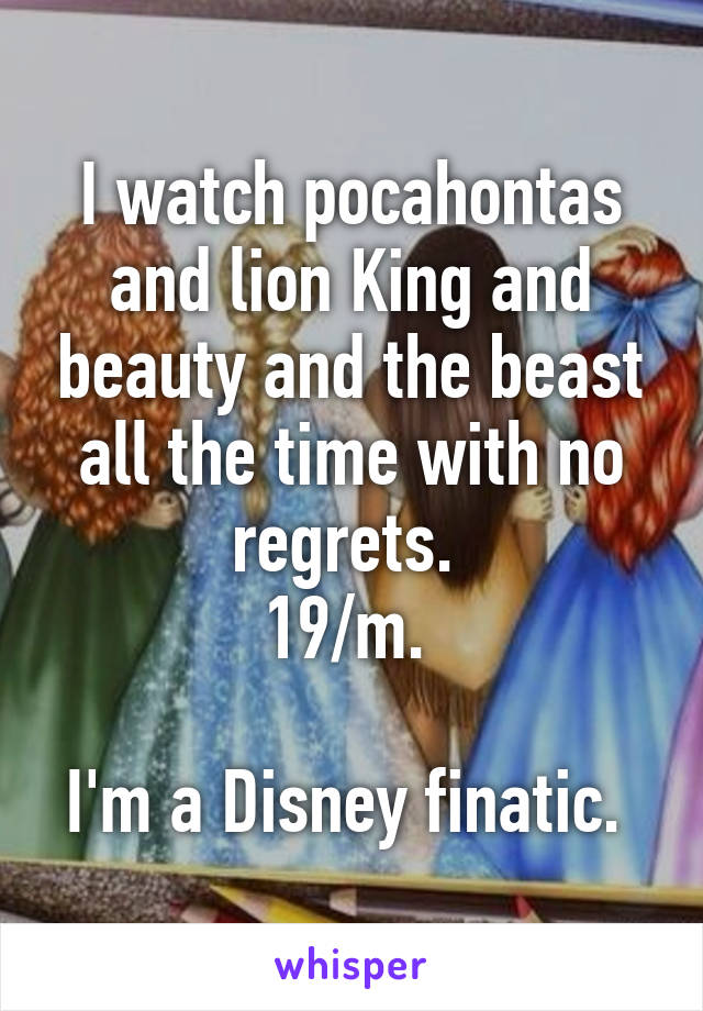 I watch pocahontas and lion King and beauty and the beast all the time with no regrets. 
19/m. 

I'm a Disney finatic. 
