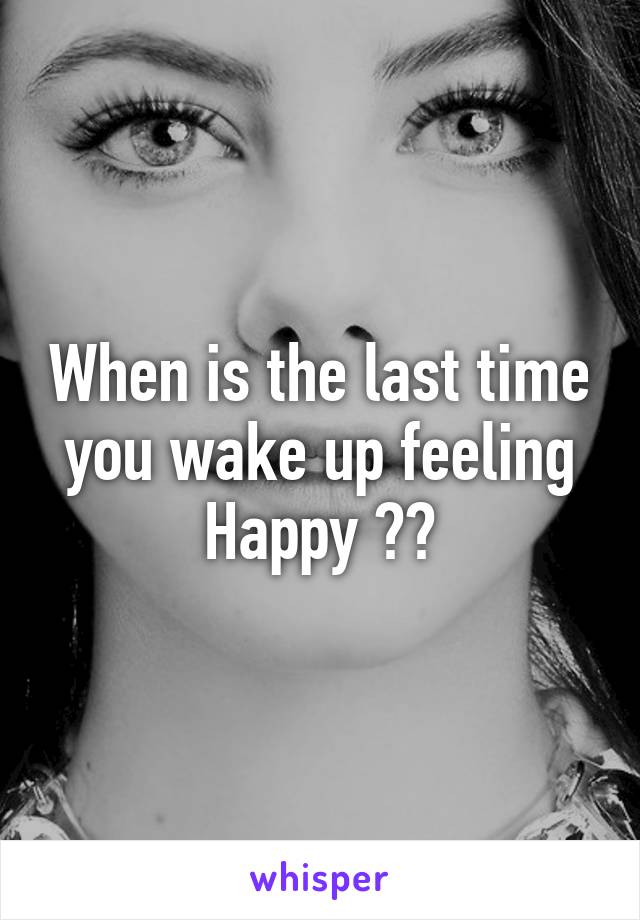 When is the last time you wake up feeling Happy ??
