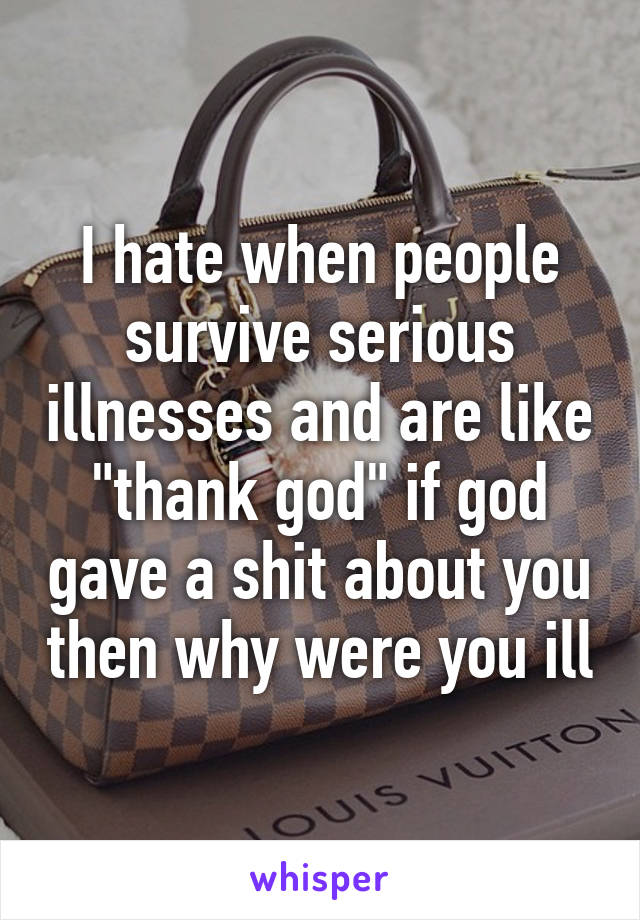 I hate when people survive serious illnesses and are like "thank god" if god gave a shit about you then why were you ill