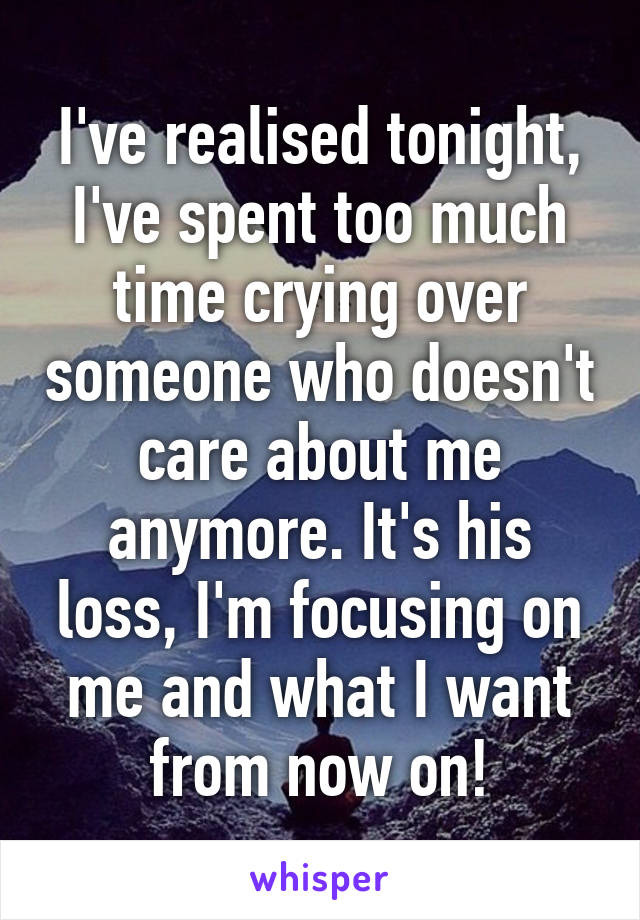 I've realised tonight, I've spent too much time crying over someone who doesn't care about me anymore. It's his loss, I'm focusing on me and what I want from now on!