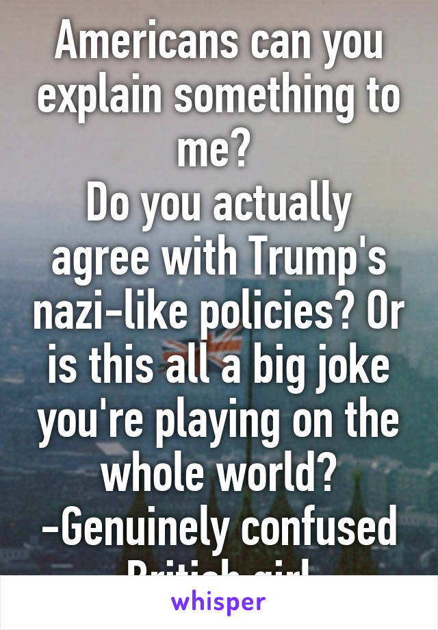 Americans can you explain something to me? 
Do you actually agree with Trump's nazi-like policies? Or is this all a big joke you're playing on the whole world?
-Genuinely confused British girl