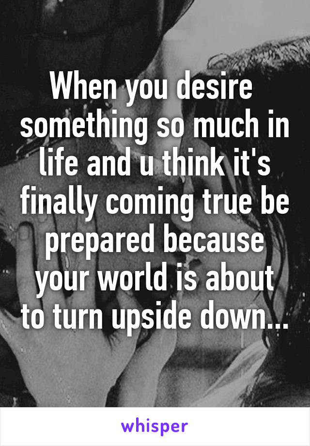 When you desire  something so much in life and u think it's finally coming true be prepared because your world is about to turn upside down... 