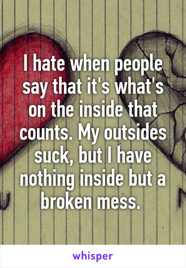 I hate when people say that it's what's on the inside that counts. My outsides suck, but I have nothing inside but a broken mess. 