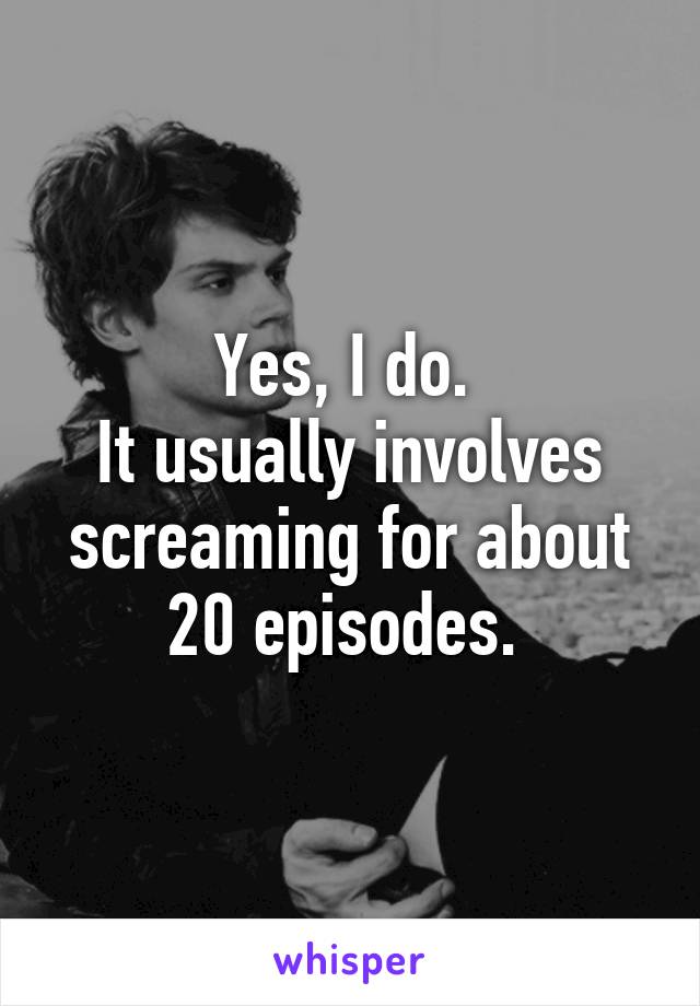 Yes, I do. 
It usually involves screaming for about 20 episodes. 