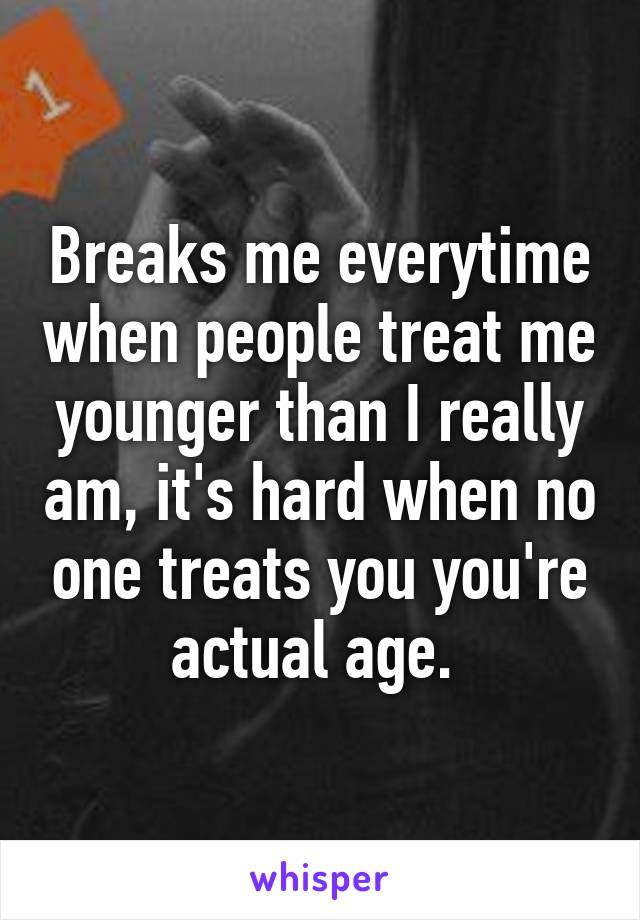 Breaks me everytime when people treat me younger than I really am, it's hard when no one treats you you're actual age. 