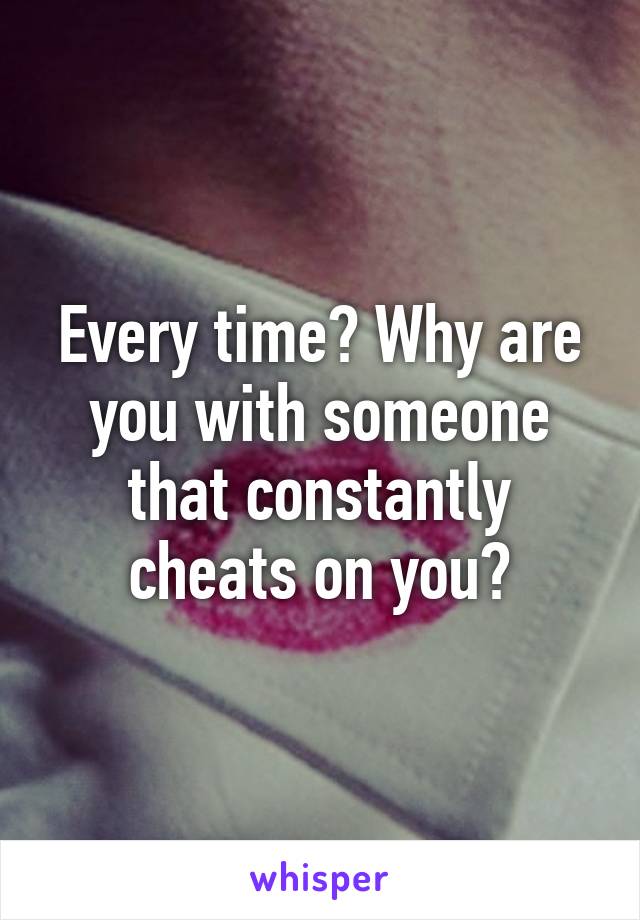 Every time? Why are you with someone that constantly cheats on you?