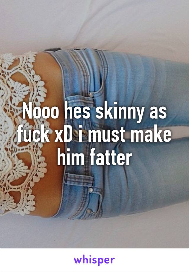 Nooo hes skinny as fuck xD i must make him fatter