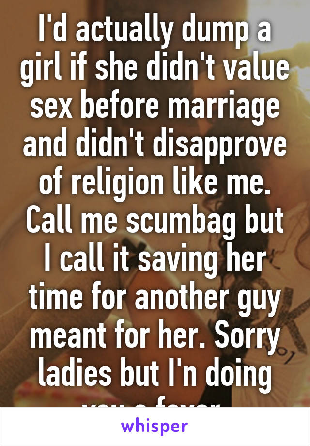 I'd actually dump a girl if she didn't value sex before marriage and didn't disapprove of religion like me. Call me scumbag but I call it saving her time for another guy meant for her. Sorry ladies but I'n doing you a favor.